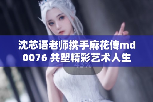 沈芯语老师携手麻花传md0076 共塑精彩艺术人生