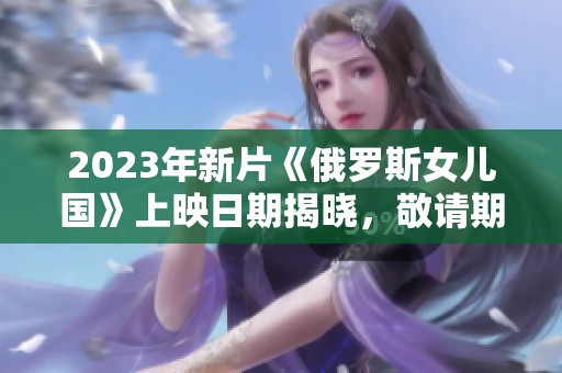 2023年新片《俄罗斯女儿国》上映日期揭晓，敬请期待
