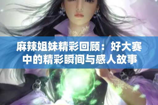 麻辣姐妹精彩回顾：好大赛中的精彩瞬间与感人故事