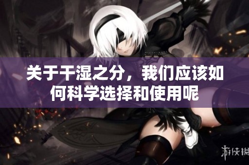 关于干湿之分，我们应该如何科学选择和使用呢