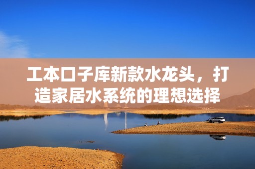 工本口子库新款水龙头，打造家居水系统的理想选择