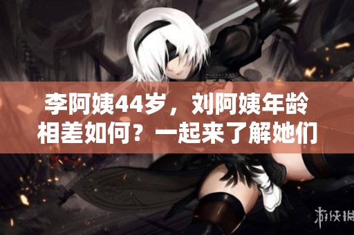 李阿姨44岁，刘阿姨年龄相差如何？一起来了解她们的故事