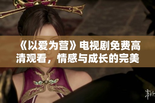 《以爱为营》电视剧免费高清观看，情感与成长的完美交织
