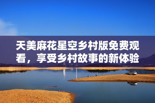 天美麻花星空乡村版免费观看，享受乡村故事的新体验
