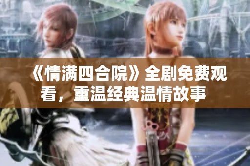 《情满四合院》全剧免费观看，重温经典温情故事 