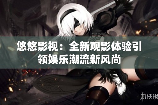 悠悠影视：全新观影体验引领娱乐潮流新风尚