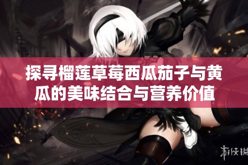 探寻榴莲草莓西瓜茄子与黄瓜的美味结合与营养价值