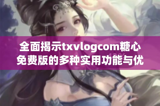 全面揭示txvlogcom糖心免费版的多种实用功能与优势
