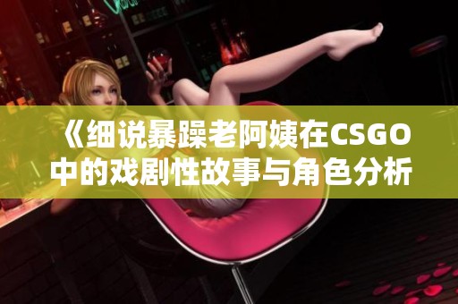 《细说暴躁老阿姨在CSGO中的戏剧性故事与角色分析》
