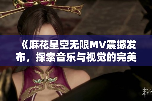 《麻花星空无限MV震撼发布，探索音乐与视觉的完美融合》