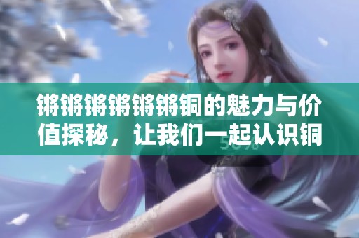锵锵锵锵锵锵铜的魅力与价值探秘，让我们一起认识铜的世界