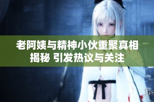 老阿姨与精神小伙重聚真相揭秘 引发热议与关注