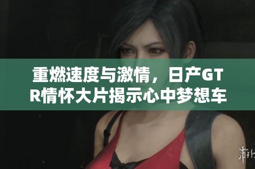重燃速度与激情，日产GTR情怀大片揭示心中梦想车的魅力