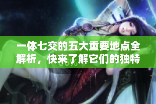 一体七交的五大重要地点全解析，快来了解它们的独特魅力