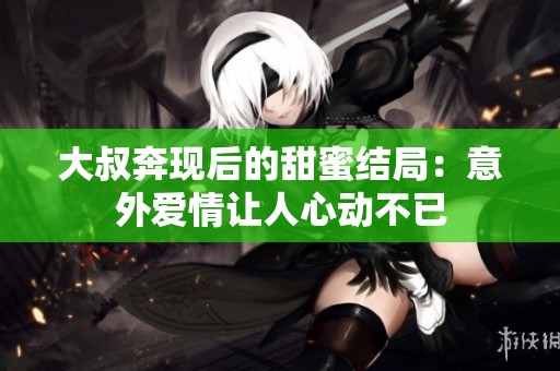 大叔奔现后的甜蜜结局：意外爱情让人心动不已