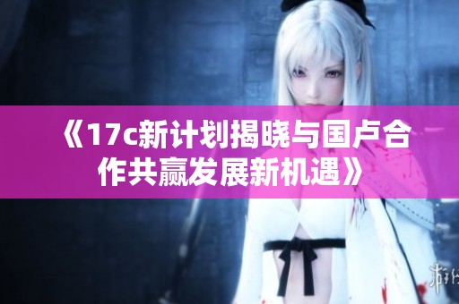 《17c新计划揭晓与国卢合作共赢发展新机遇》