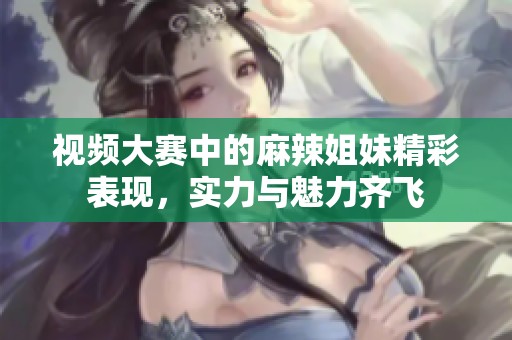 视频大赛中的麻辣姐妹精彩表现，实力与魅力齐飞