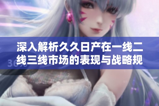 深入解析久久日产在一线二线三线市场的表现与战略规划