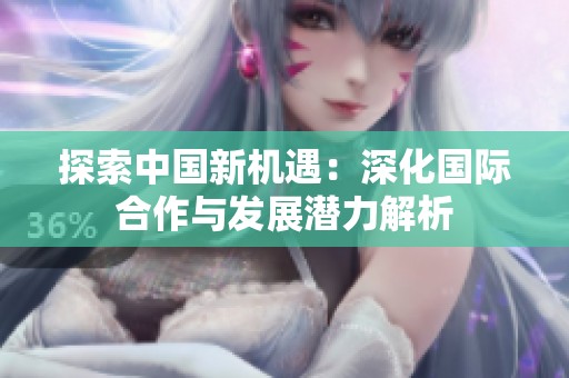 探索中国新机遇：深化国际合作与发展潜力解析