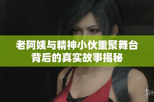 老阿姨与精神小伙重聚舞台背后的真实故事揭秘