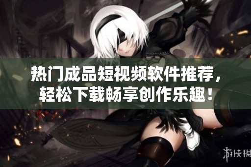 热门成品短视频软件推荐，轻松下载畅享创作乐趣！
