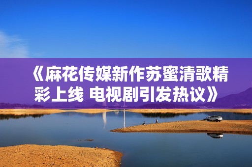 《麻花传媒新作苏蜜清歌精彩上线 电视剧引发热议》