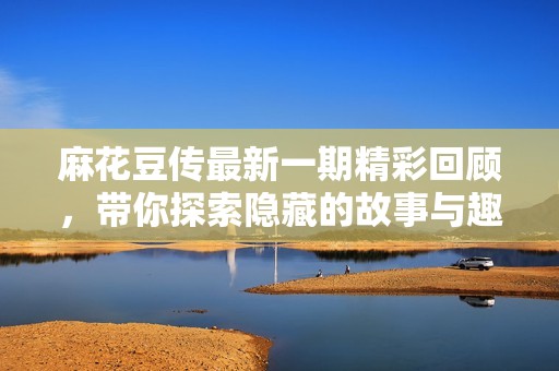 麻花豆传最新一期精彩回顾，带你探索隐藏的故事与趣闻
