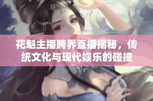 花魁主播跨界直播揭秘，传统文化与现代娱乐的碰撞