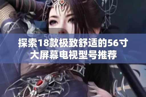 探索18款极致舒适的56寸大屏幕电视型号推荐