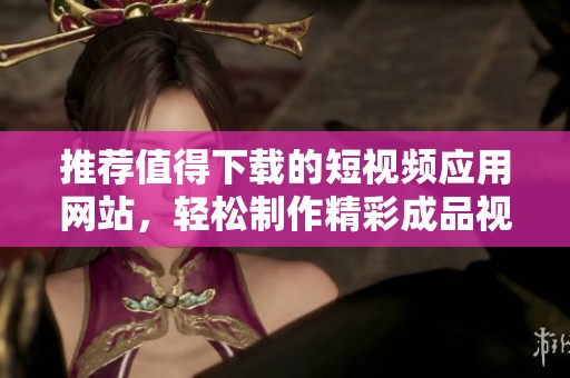 推荐值得下载的短视频应用网站，轻松制作精彩成品视频