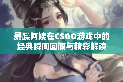 暴躁阿姨在CSGO游戏中的经典瞬间回顾与精彩解读