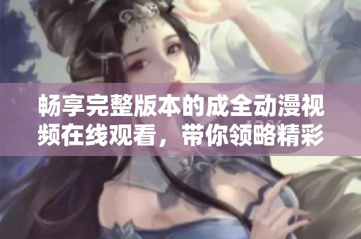 畅享完整版本的成全动漫视频在线观看，带你领略精彩剧情