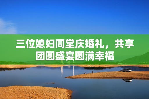 三位媳妇同堂庆婚礼，共享团圆盛宴圆满幸福