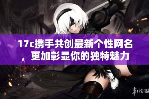 17c携手共创最新个性网名，更加彰显你的独特魅力