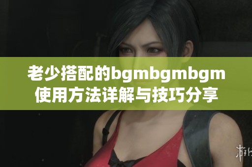 老少搭配的bgmbgmbgm使用方法详解与技巧分享