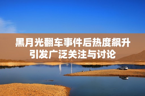 黑月光翻车事件后热度飙升引发广泛关注与讨论