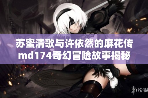 苏蜜清歌与许依然的麻花传md174奇幻冒险故事揭秘