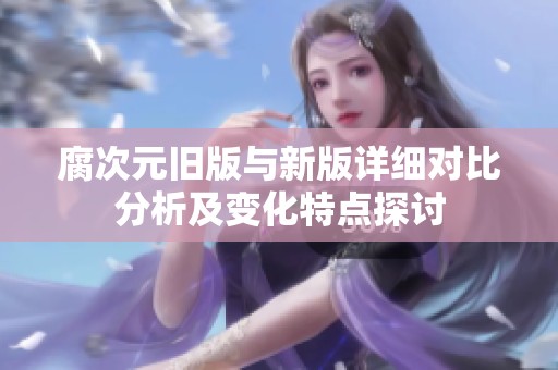 腐次元旧版与新版详细对比分析及变化特点探讨