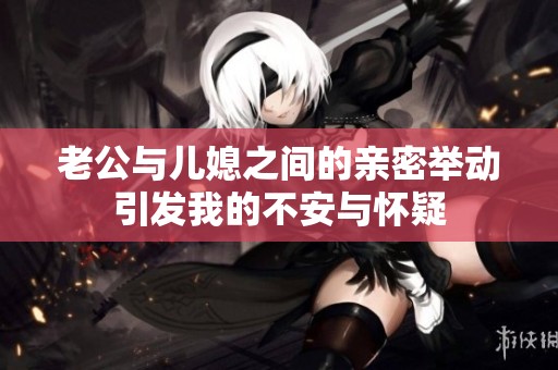 老公与儿媳之间的亲密举动引发我的不安与怀疑