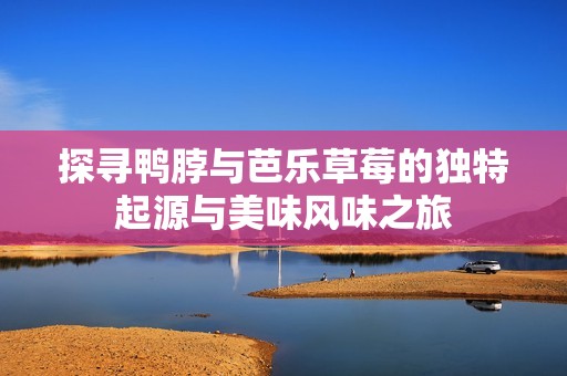 探寻鸭脖与芭乐草莓的独特起源与美味风味之旅