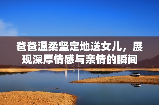 爸爸温柔坚定地送女儿，展现深厚情感与亲情的瞬间