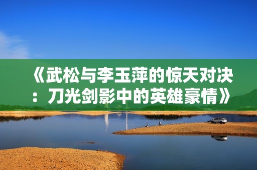 《武松与李玉萍的惊天对决：刀光剑影中的英雄豪情》