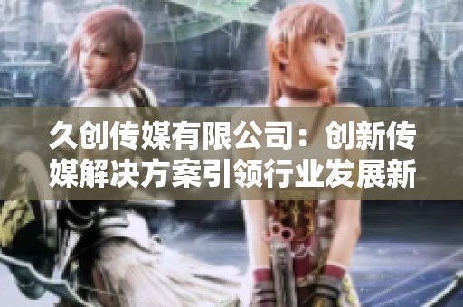 久创传媒有限公司：创新传媒解决方案引领行业发展新趋势