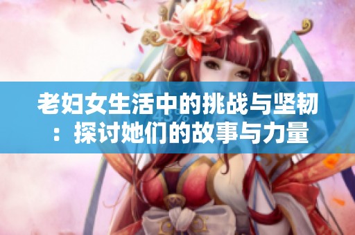 老妇女生活中的挑战与坚韧：探讨她们的故事与力量