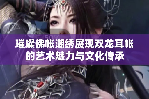 璀璨佛帐潮绣展现双龙耳帐的艺术魅力与文化传承