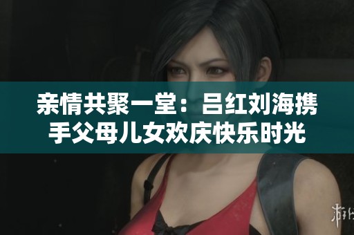 亲情共聚一堂：吕红刘海携手父母儿女欢庆快乐时光