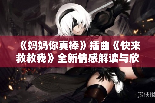 《妈妈你真棒》插曲《快来救救我》全新情感解读与欣赏