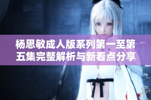 杨思敏成人版系列第一至第五集完整解析与新看点分享