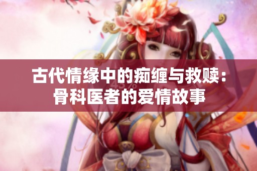古代情缘中的痴缠与救赎：骨科医者的爱情故事