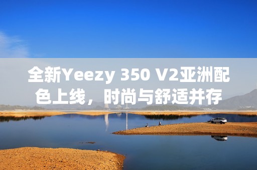 全新Yeezy 350 V2亚洲配色上线，时尚与舒适并存